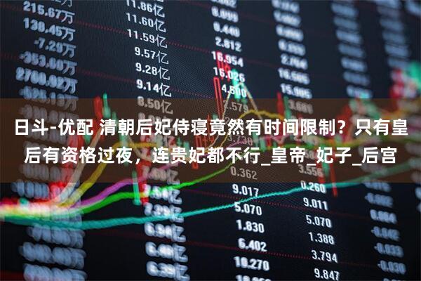 日斗-优配 清朝后妃侍寝竟然有时间限制？只有皇后有资格过夜，连贵妃都不行_皇帝_妃子_后宫