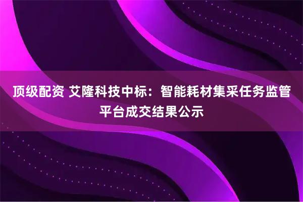 顶级配资 艾隆科技中标：智能耗材集采任务监管平台成交结果公示