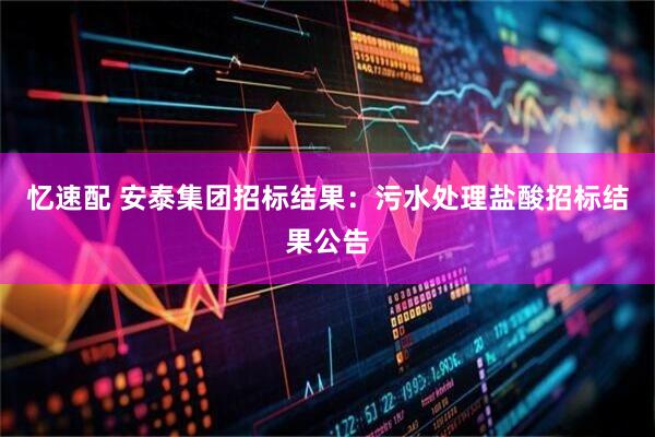 忆速配 安泰集团招标结果：污水处理盐酸招标结果公告