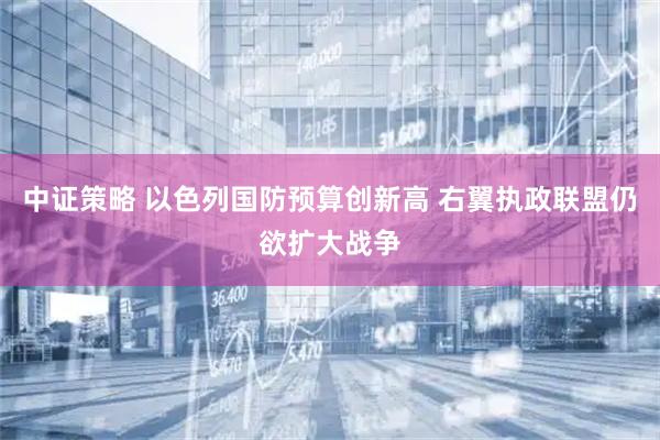 中证策略 以色列国防预算创新高 右翼执政联盟仍欲扩大战争