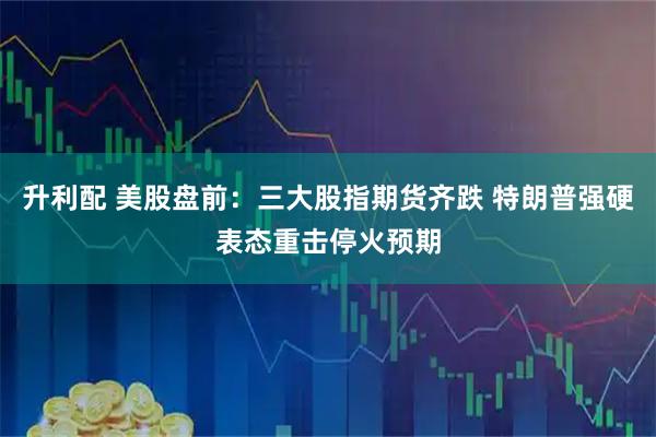 升利配 美股盘前：三大股指期货齐跌 特朗普强硬表态重击停火预期