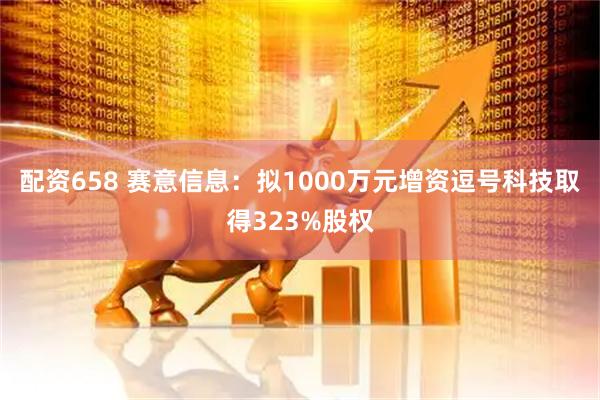 配资658 赛意信息：拟1000万元增资逗号科技取得323%股权