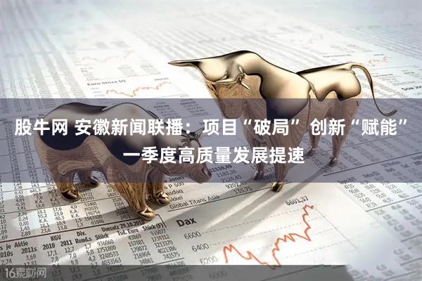 股牛网 安徽新闻联播：项目“破局” 创新“赋能” 一季度高质量发展提速